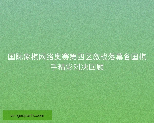 国际象棋网络奥赛第四区激战落幕各国棋手精彩对决回顾