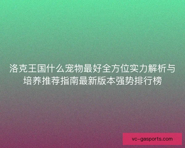 洛克王国什么宠物最好全方位实力解析与培养推荐指南最新版本强势排行榜